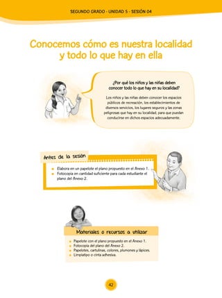 Conocemos cómo es nuestra localidad
y todo lo que hay en ella
	 Papelote con el plano propuesto en el Anexo 1.
	 Fotocopia del plano del Anexo 2.
	 Papelotes, cartulinas, colores, plumones y lápices.
	 Limpiatipo o cinta adhesiva.
Los niños y las niñas deben conocer los espacios
públicos de recreación, los establecimientos de
diversos servicios, los lugares seguros y las zonas
peligrosas que hay en su localidad, para que puedan
conducirse en dichos espacios adecuadamente.
	 Elabora en un papelote el plano propuesto en el Anexo 1.
	 Fotocopia en cantidad suficiente para cada estudiante el
plano del Anexo 2.
Antes de la sesión
Materiales o recursos a utilizar
¿Por qué los niños y las niñas deben
conocer todo lo que hay en su localidad?
42
SEGUNDO Grado - Unidad 5 - Sesión 04
 