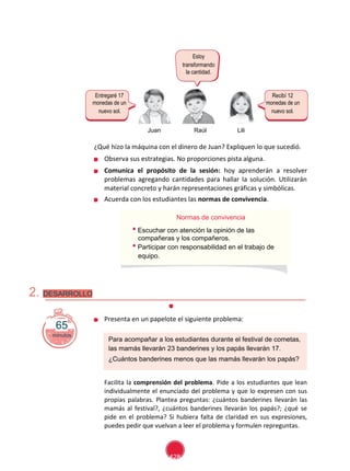 Segundo Grado - Unidad 2- Sesión
Estoy
transformando
la cantidad.
Entregaré 17 Recibí 12
monedas de un monedas de un
nuevo sol. nuevo sol.
Juan Raúl Lili
¿Qué hizo la máquina con el dinero de Juan? Expliquen lo que sucedió.
Observa sus estrategias. No proporciones pista alguna.
Comunica el propósito de la sesión: hoy aprenderán a resolver
problemas agregando cantidades para hallar la solución. Utilizarán
material concreto y harán representaciones gráficas y simbólicas.
Acuerda con los estudiantes las normas de convivencia.
Normas de convivencia
Escuchar con atención la opinión de las
compañeras y los compañeros.
Participar con responsabilidad en el trabajo de
equipo.
2. DESARROLLO
65
minutos
Presenta en un papelote el siguiente problema:
Para acompañar a los estudiantes durante el festival de cometas,
las mamás llevarán 23 banderines y los papás llevarán 17.
¿Cuántos banderines menos que las mamás llevarán los papás?
Facilita la comprensión del problema. Pide a los estudiantes que lean
individualmente el enunciado del problema y que lo expresen con sus
propias palabras. Plantea preguntas: ¿cuántos banderines llevarán las
mamás al festival?, ¿cuántos banderines llevarán los papás?; ¿qué se
pide en el problema? Si hubiera falta de claridad en sus expresiones,
puedes pedir que vuelvan a leer el problema y formulen repreguntas.
428
 