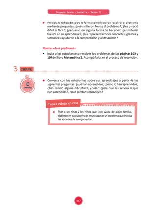 Propicialareflexiónsobrelaformacomolograronresolverelproblema
mediante preguntas: ¿qué sintieron frente al problema?, ¿les pareció
difícil o fácil?; ¿pensaron en alguna forma de hacerlo?; ¿el material
fue útil en su aprendizaje?, ¿las representaciones concretas, gráficas y
simbólicas ayudaron a la comprensión y al desarrollo?
Plantea otros problemas
•	 Invita a los estudiantes a resolver los problemas de las páginas 103 y
104 del libro Matemática 2. Acompáñalos en el proceso de resolución.
10minutos
CIERRE3.
	 Conversa con los estudiantes sobre sus aprendizajes a partir de las
siguientes preguntas: ¿qué han aprendido?, ¿cómo lo han aprendido?;
¿han tenido alguna dificultad?, ¿cuál?; ¿para qué les servirá lo que
han aprendido?, ¿qué cambios proponen?
	 Pide a las niñas y los niños que, con ayuda de algún familiar,
elaboren en su cuaderno el enunciado de un problema que incluya
las acciones de agregar-quitar.
Tarea a trabajar en casa
437
Segundo Grado - Unidad 6 - Sesión 12
 