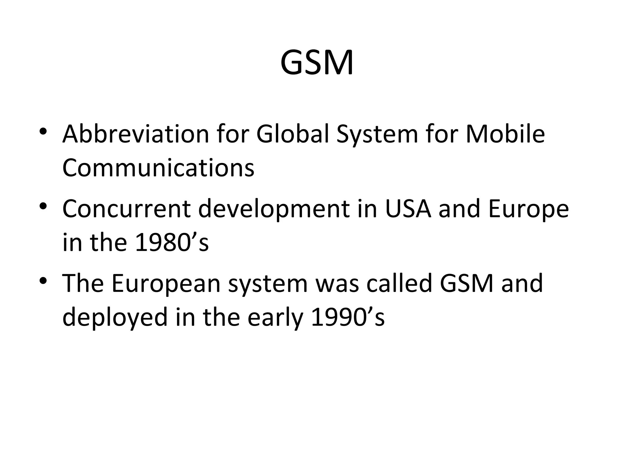GSM
• Abbreviation for Global System for Mobile
Communications
• Concurrent development in USA and Europe
in the 1980’s
• The European system was called GSM and
deployed in the early 1990’s
 