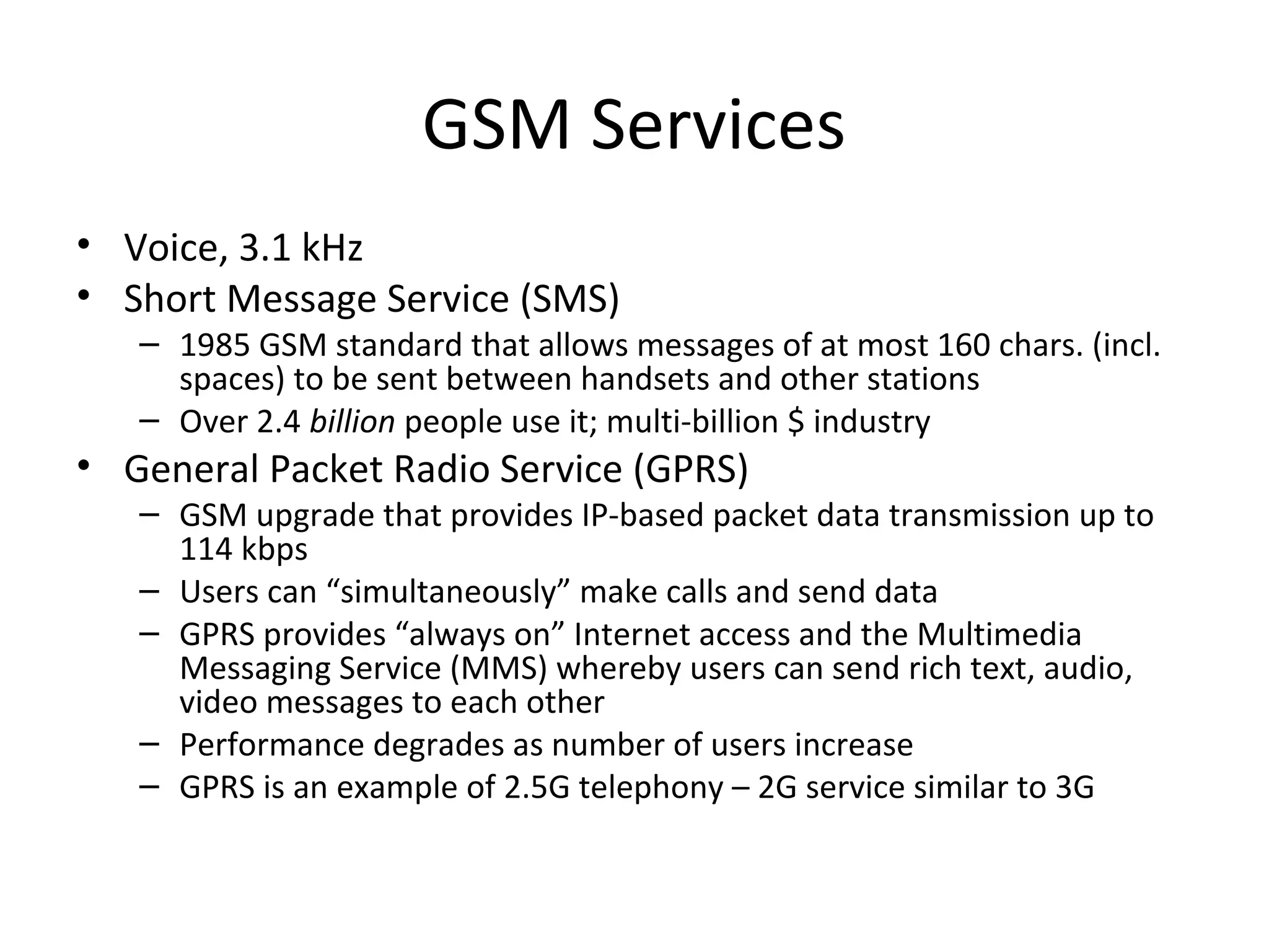 GSM Services
• Voice, 3.1 kHz
• Short Message Service (SMS)
– 1985 GSM standard that allows messages of at most 160 chars. (incl.
spaces) to be sent between handsets and other stations
– Over 2.4 billion people use it; multi-billion $ industry
• General Packet Radio Service (GPRS)
– GSM upgrade that provides IP-based packet data transmission up to
114 kbps
– Users can “simultaneously” make calls and send data
– GPRS provides “always on” Internet access and the Multimedia
Messaging Service (MMS) whereby users can send rich text, audio,
video messages to each other
– Performance degrades as number of users increase
– GPRS is an example of 2.5G telephony – 2G service similar to 3G
 