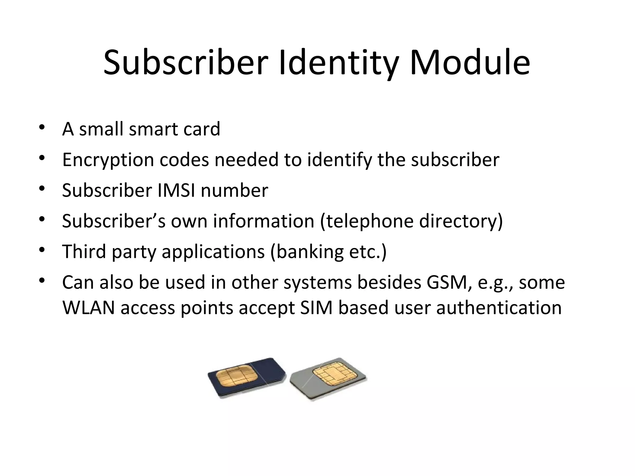 Subscriber Identity Module
• A small smart card
• Encryption codes needed to identify the subscriber
• Subscriber IMSI number
• Subscriber’s own information (telephone directory)
• Third party applications (banking etc.)
• Can also be used in other systems besides GSM, e.g., some
WLAN access points accept SIM based user authentication
 