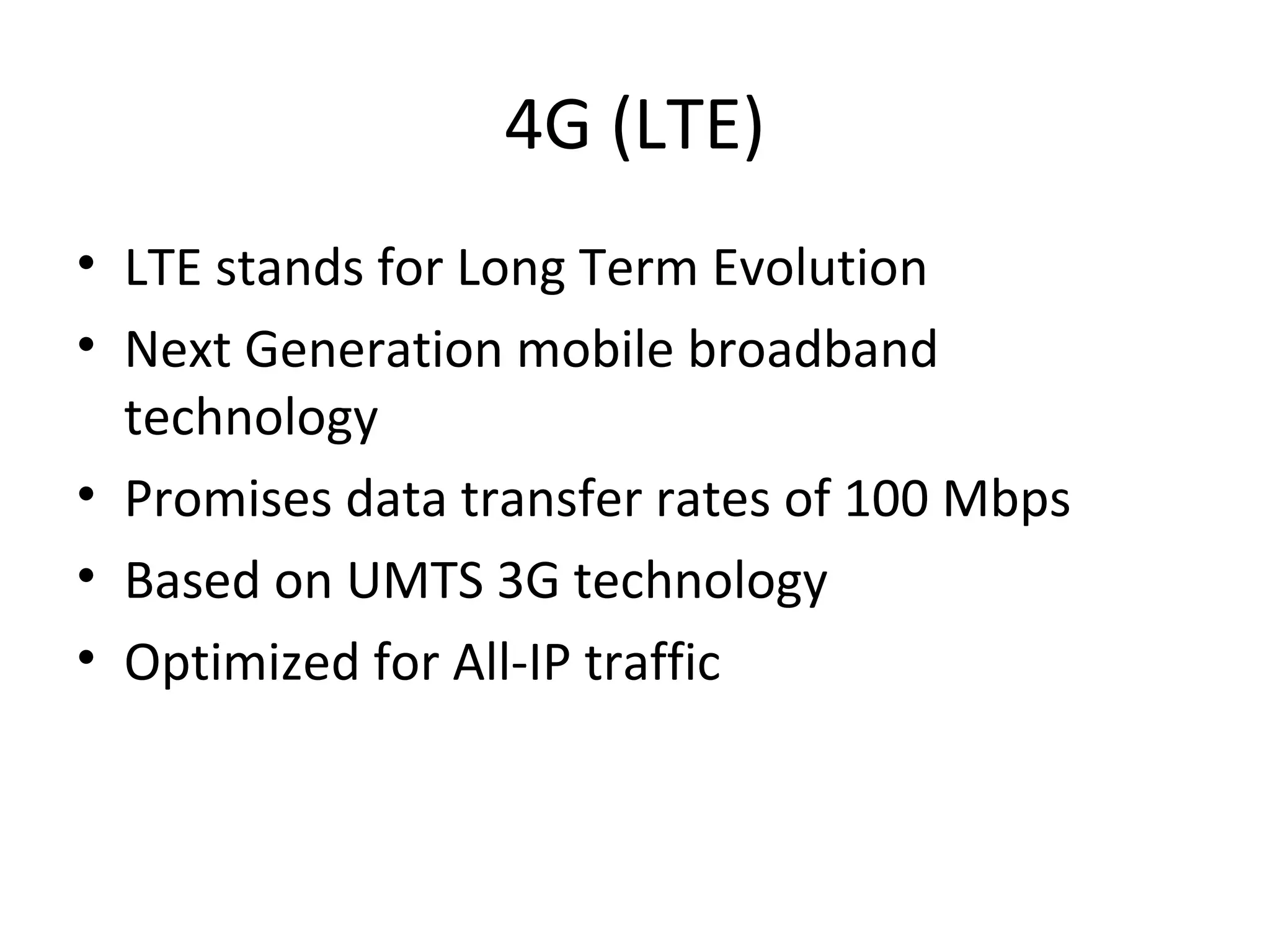 4G (LTE)
• LTE stands for Long Term Evolution
• Next Generation mobile broadband
technology
• Promises data transfer rates of 100 Mbps
• Based on UMTS 3G technology
• Optimized for All-IP traffic
 