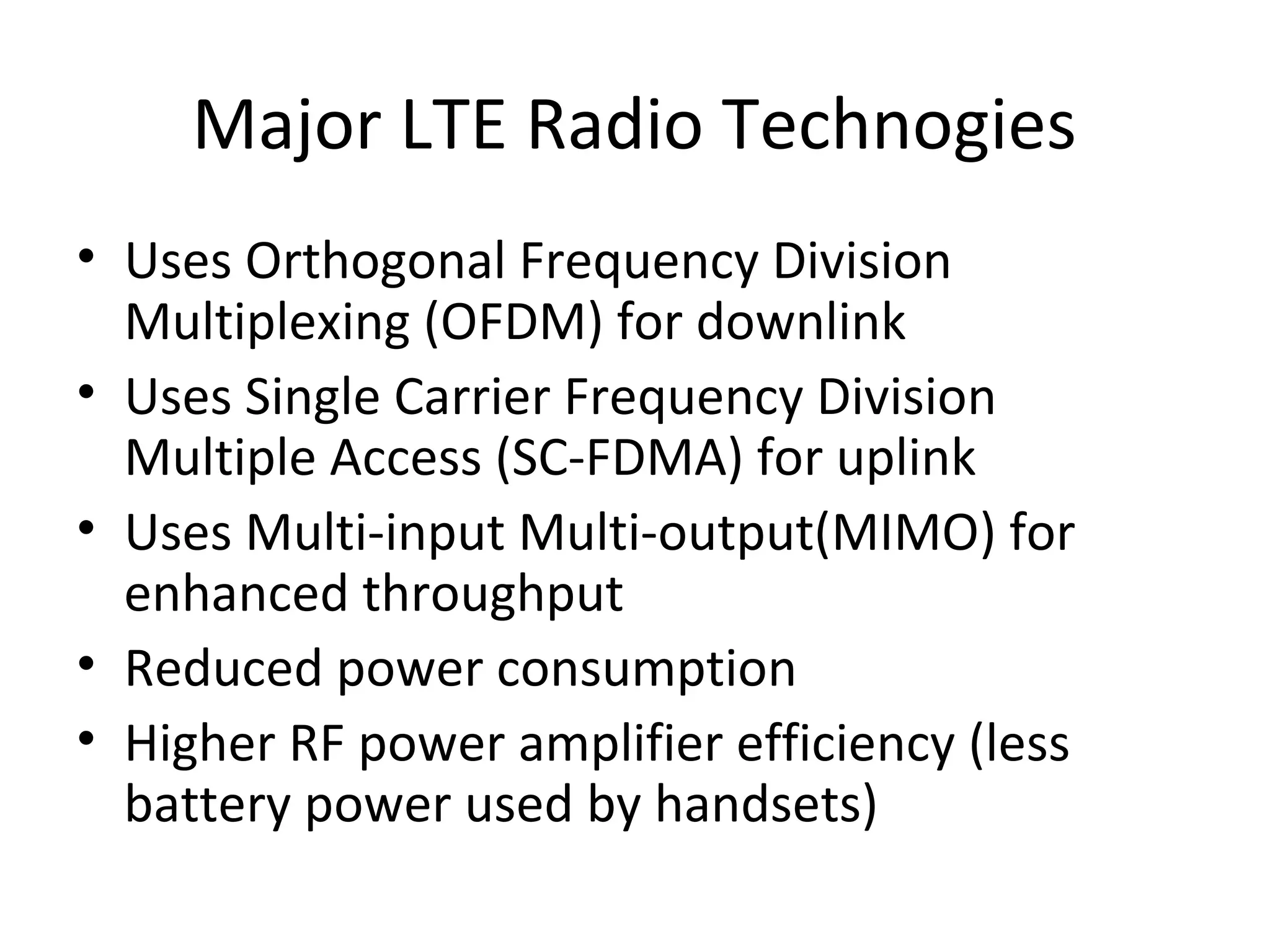 Major LTE Radio Technogies
• Uses Orthogonal Frequency Division
Multiplexing (OFDM) for downlink
• Uses Single Carrier Frequency Division
Multiple Access (SC-FDMA) for uplink
• Uses Multi-input Multi-output(MIMO) for
enhanced throughput
• Reduced power consumption
• Higher RF power amplifier efficiency (less
battery power used by handsets)
 