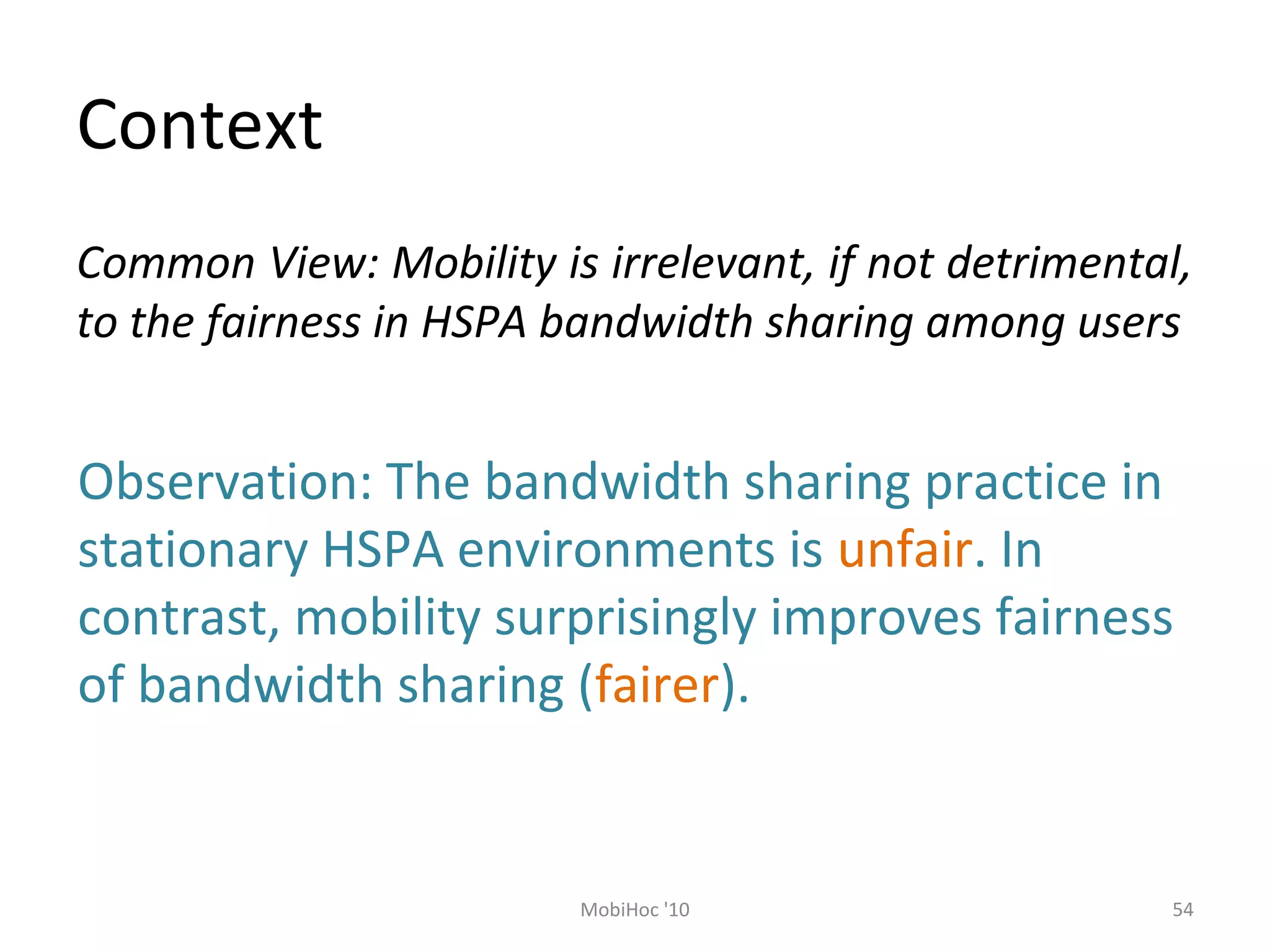 Context
54MobiHoc '10
Common View: Mobility is irrelevant, if not detrimental,
to the fairness in HSPA bandwidth sharing among users
Observation: The bandwidth sharing practice in
stationary HSPA environments is unfair. In
contrast, mobility surprisingly improves fairness
of bandwidth sharing (fairer).
 