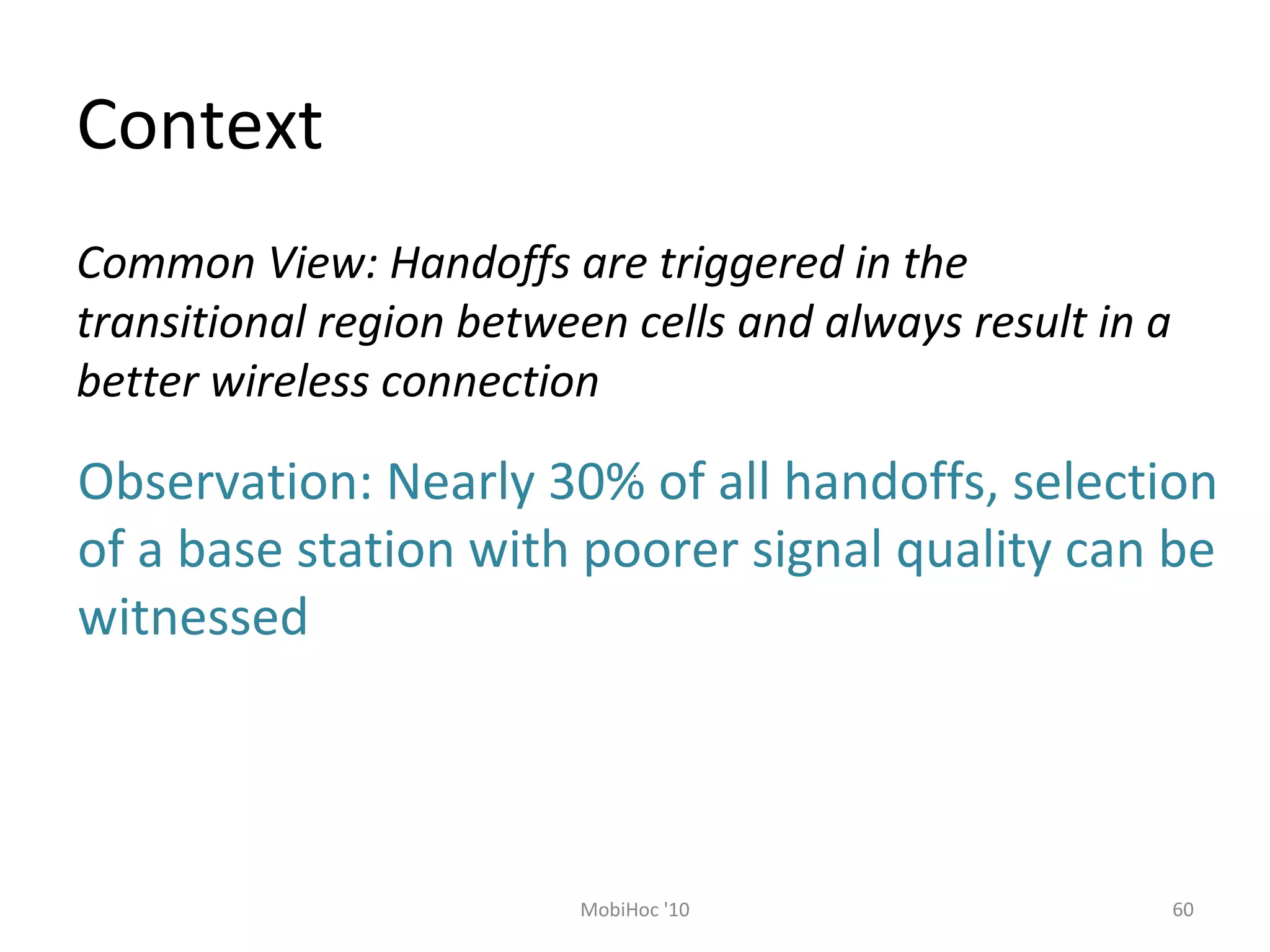 Context
60MobiHoc '10
Common View: Handoffs are triggered in the
transitional region between cells and always result in a
better wireless connection
Observation: Nearly 30% of all handoffs, selection
of a base station with poorer signal quality can be
witnessed
 