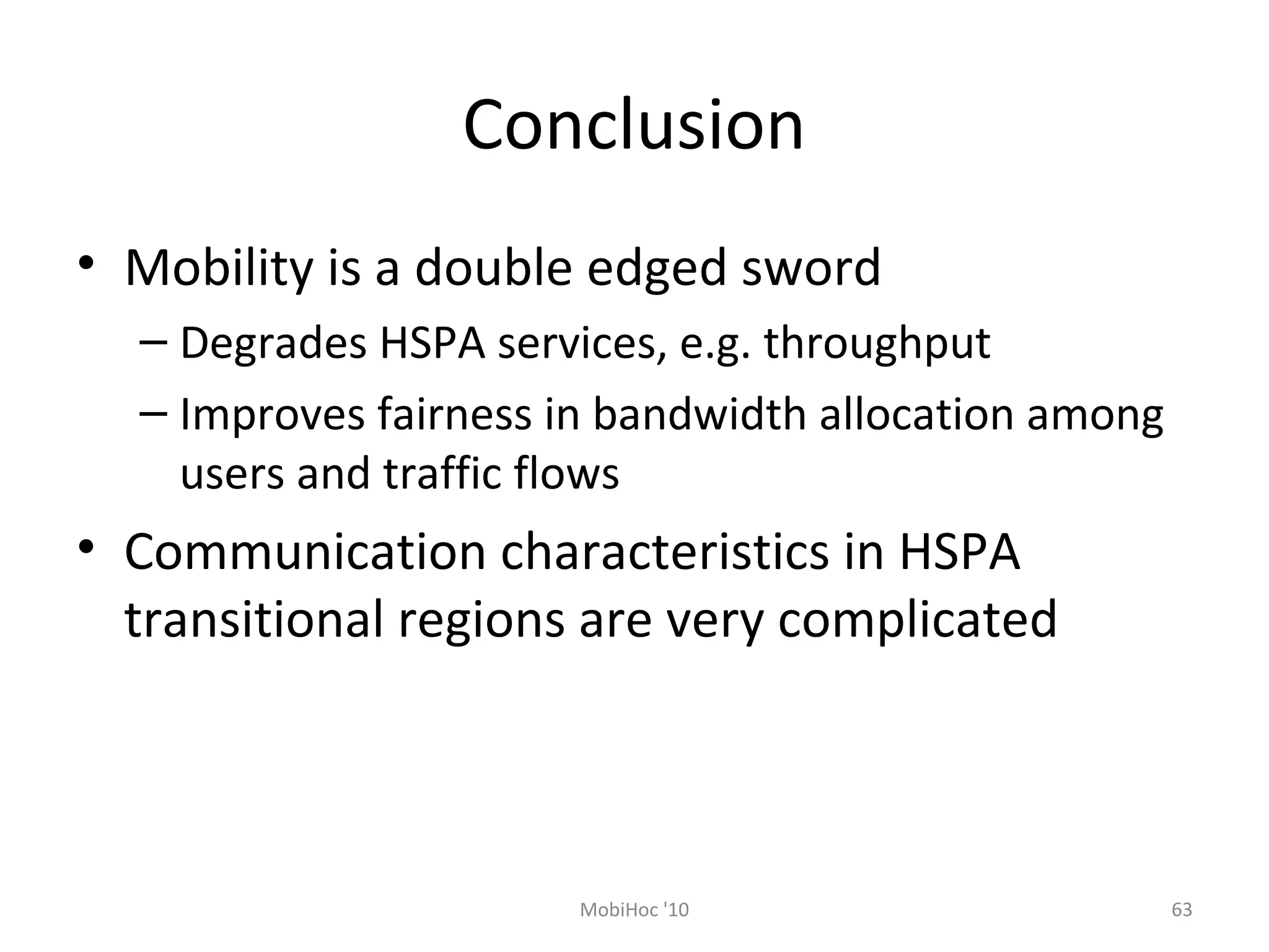 Conclusion
• Mobility is a double edged sword
– Degrades HSPA services, e.g. throughput
– Improves fairness in bandwidth allocation among
users and traffic flows
• Communication characteristics in HSPA
transitional regions are very complicated
MobiHoc '10 63
 