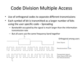 Code Division Multiple Access
• Use of orthogonal codes to separate different transmissions
• Each symbol of bit is transmitted as a larger number of bits
using the user specific code – Spreading
– Bandwidth occupied by the signal is much larger than the information
transmission rate
– But all users use the same frequency band together
Orthogonal among users
 