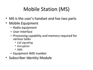 Mobile Station (MS)
• MS is the user’s handset and has two parts
• Mobile Equipment
– Radio equipment
– User interface
– Processing capability and memory required for
various tasks
• Call signalling
• Encryption
• SMS
– Equipment IMEI number
• Subscriber Identity Module
 