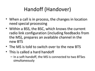 Handoff (Handover)
• When a call is in process, the changes in location
need special processing
• Within a BSS, the BSC, which knows the current
radio link configuration (including feedbacks from
the MS), prepares an available channel in the
new BTS
• The MS is told to switch over to the new BTS
• This is called a hard handoff
– In a soft handoff, the MS is connected to two BTSes
simultaneously
 