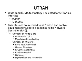 UTRAN
• Wide band CDMA technology is selected for UTRAN air
interface
– WCDMA
– TD-SCDMA
• Base stations are referred to as Node-B and control
equipment for Node-B is called as Radio Network
Controller (RNC).
– Functions of Node-B are
• Air Interface Tx/Rx
• Modulation/Demodulation
– Functions of RNC are:
• Radio Resource Control
• Channel Allocation
• Power Control Settings
• Handover Control
• Ciphering
• Segmentation and reassembly
 