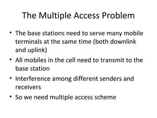 The Multiple Access Problem
• The base stations need to serve many mobile
terminals at the same time (both downlink
and uplink)
• All mobiles in the cell need to transmit to the
base station
• Interference among different senders and
receivers
• So we need multiple access scheme
 
