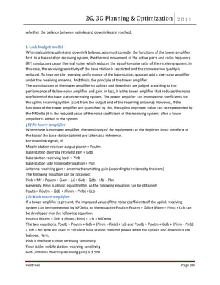 2G, 3G Planning & Optimization 
ventinel Page 18 
whether the balance between uplinks and downlinks are reached. 
I. Link budget model When calculating uplink and downlink balance, you must consider the functions of the tower amplifier first. In a base station receiving system, the thermal movement of the active parts and radio frequency (RF) conductors cause thermal noise, which reduces the signal-to-noise ratio of the receiving system. In this case, the receiving sensitivity of the base station is restricted and the conversation quality is reduced. To improve the receiving performance of the base station, you can add a low-noise amplifier under the receiving antenna. And this is the principle of the tower amplifier. The contributions of the tower amplifier to uplinks and downlinks are judged according to the performance of its low-noise amplifier and gain. In fact, it is the tower amplifier that reduces the noise coefficient of the base station receiving system. The power amplifier can improve the coefficients for the uplink receiving system (start from the output end of the receiving antenna). However, if the functions of the tower amplifier are quantified by this, the uplink improved value can be represented by the NFDelta (it is the reduced value of the noise coefficient of the receiving system) after a tower amplifier is added to the system. (1) No tower amplifier When there is no tower amplifier, the sensitivity of the equipments at the duplexer input interface at the top of the base station cabinet are taken as a reference. For downlink signals, if, Mobile station receiver output power = Poutm Base station diversity received gain = Gdb Base station receiving level = Pinb Base station side noise deterioration = Pbn Antenna receiving gain = antenna transmitting gain (according to reciprocity theorem) The following equation can be obtained: Pinb + Mf = Poutm + Gam – Ld + Gab + Gdb – Lfb – Pbn Generally, Pmn is almost equal to Pbn, so the following equation can be obtained: Poutb = Poutm + Gdb + (Pinm – Pinb) + Lcb (2) With tower amplifier If a tower amplifier is present, the improved value of the noise coefficients of the uplink receiving system can be represented by NFDelta, so the equation Poutb = Poutm + Gdb + (Pinm – Pinb) + Lcb can be developed into the following equation: Poutb = Poutm + Gdb + (Pinm - Pinb) + Lcb + NFDelta The two equations, Poutb = Poutm + Gdb + (Pinm – Pinb) + Lcb and Poutb = Poutm + Gdb + (Pinm - Pinb) + Lcb + NFDelta are used to calculate base station transmit power when the uplinks and downlinks are balance. Here, Pinb is the base station receiving sensitivity Pinm is the mobile station receiving sensitivity Gdb (antenna diversity receiving gain) is 3.5dB  
