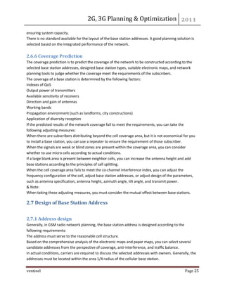 2G, 3G Planning & Optimization 
ventinel Page 25 
ensuring system capacity. There is no standard available for the layout of the base station addresses. A good planning solution is selected based on the integrated performance of the network. 2.6.6 Coverage Prediction The coverage prediction is to predict the coverage of the network to be constructed according to the selected base station addresses, designed base station types, suitable electronic maps, and network planning tools to judge whether the coverage meet the requirements of the subscribers. The coverage of a base station is determined by the following factors: Indexes of QoS Output power of transmitters Available sensitivity of receivers Direction and gain of antennas Working bands Propagation environment (such as landforms, city constructions) Application of diversity reception If the predicted results of the network coverage fail to meet the requirements, you can take the following adjusting measures: When there are subscribers distributing beyond the cell coverage area, but it is not economical for you to install a base station, you can use a repeater to ensure the requirement of those subscriber. When the signals are weak or blind zones are present within the coverage area, you can consider whether to use micro cells according to actual conditions. If a large blank area is present between neighbor cells, you can increase the antenna height and add base stations according to the principles of cell splitting. When the cell coverage area fails to meet the co-channel interference index, you can adjust the frequency configuration of the cell, adjust base station addresses, or adjust design of the parameters, such as antenna specification, antenna height, azimuth angle, tilt angle, and transmit power. & Note: When taking these adjusting measures, you must consider the mutual effect between base stations. 
2.7 Design of Base Station Address 
2.7.1 Address design Generally, in GSM radio network planning, the base station address is designed according to the following requirements: The address must serve to the reasonable cell structure. Based on the comprehensive analysis of the electronic maps and paper maps, you can select several candidate addresses from the perspective of coverage, anti-interference, and traffic balance. In actual conditions, carriers are required to discuss the selected addresses with owners. Generally, the addresses must be located within the area 1/4 radius of the cellular base station.  