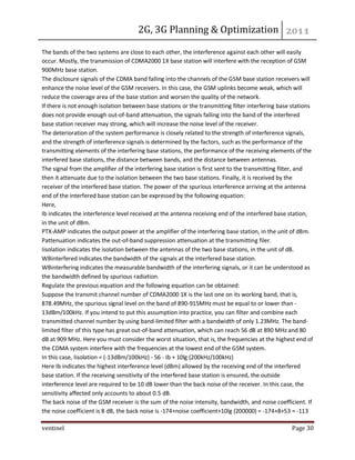 2G, 3G Planning & Optimization 
ventinel Page 30 
The bands of the two systems are close to each other, the interference against each other will easily occur. Mostly, the transmission of CDMA2000 1X base station will interfere with the reception of GSM 900MHz base station. The disclosure signals of the CDMA band falling into the channels of the GSM base station receivers will enhance the noise level of the GSM receivers. In this case, the GSM uplinks become weak, which will reduce the coverage area of the base station and worsen the quality of the network. If there is not enough isolation between base stations or the transmitting filter interfering base stations does not provide enough out-of-band attenuation, the signals falling into the band of the interfered base station receiver may strong, which will increase the noise level of the receiver. The deterioration of the system performance is closely related to the strength of interference signals, and the strength of interference signals is determined by the factors, such as the performance of the transmitting elements of the interfering base stations, the performance of the receiving elements of the interfered base stations, the distance between bands, and the distance between antennas. The signal from the amplifier of the interfering base station is first sent to the transmitting filter, and then it attenuate due to the isolation between the two base stations. Finally, it is received by the receiver of the interfered base station. The power of the spurious interference arriving at the antenna end of the interfered base station can be expressed by the following equation: Here, Ib indicates the interference level received at the antenna receiving end of the interfered base station, in the unit of dBm. PTX-AMP indicates the output power at the amplifier of the interfering base station, in the unit of dBm. Pattenuation indicates the out-of-band suppression attenuation at the transmitting filer. Iisolation indicates the isolation between the antennas of the two base stations, in the unit of dB. WBinterfered indicates the bandwidth of the signals at the interfered base station. WBinterfering indicates the measurable bandwidth of the interfering signals, or it can be understood as the bandwidth defined by spurious radiation. Regulate the previous equation and the following equation can be obtained: Suppose the transmit channel number of CDMA2000 1X is the last one on its working band, that is, 878.49MHz, the spurious signal level on the band of 890-915MHz must be equal to or lower than - 13dBm/100kHz. If you intend to put this assumption into practice, you can filter and combine each transmitted channel number by using band-limited filter with a bandwidth of only 1.23MHz. The band- limited filter of this type has great out-of-band attenuation, which can reach 56 dB at 890 MHz and 80 dB at 909 MHz. Here you must consider the worst situation, that is, the frequencies at the highest end of the CDMA system interfere with the frequencies at the lowest end of the GSM system. In this case, Iisolation = (-13dBm/100kHz) - 56 - Ib + 10lg (200kHz/100kHz) Here Ib indicates the highest interference level (dBm) allowed by the receiving end of the interfered base station. If the receiving sensitivity of the interfered base station is ensured, the outside interference level are required to be 10 dB lower than the back noise of the receiver. In this case, the sensitivity affected only accounts to about 0.5 dB. The back noise of the GSM receiver is the sum of the noise intensity, bandwidth, and noise coefficient. If the noise coefficient is 8 dB, the back noise is -174+noise coefficient+10lg (200000) = -174+8+53 = -113  