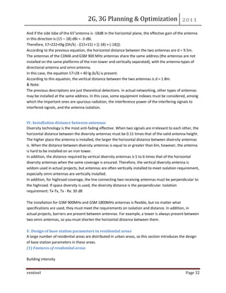 2G, 3G Planning & Optimization 
ventinel Page 32 
And if the side lobe of the 65°antenna is -18dB in the horizontal plane, the effective gain of the antenna in this direction is (15 – 18) dBi = -3 dBi. Therefore, 57=222+0lg (Dh/λ) - {(15+15) + [(-18) + (-18)]}. According to the previous equation, the horizontal distance between the two antennas are d = 9.5m. The antennas of the CDMA and GSM 900 MHz antennas share the same address (the antennas are not installed on the same platforms of the iron tower and vertically separated), with the antenna types of directional antenna and omni antenna. In this case, the equation 57=28 + 40 lg (k/λ) is present. According to this equation, the vertical distance between the two antennas is d = 1.8m. & Note: The previous descriptions are just theoretical detections. In actual networking, other types of antennas may be installed at the same address. In this case, some equipment indexes must be considered, among which the important ones are spurious radiation, the interference power of the interfering signals to interfered signals, and the antenna isolation. 
IV. Installation distance between antennas Diversity technology is the most anti-fading effective. When two signals are irrelevant to each other, the horizontal distance between the diversity antennas must be 0.11 times that of the valid antenna height. The higher place the antenna is installed, the larger the horizontal distance between diversity antennas is. When the distance between diversity antennas is equal to or greater than 6m, however, the antenna is hard to be installed on an iron tower. In addition, the distance required by vertical diversity antennas is 5 to 6 times that of the horizontal diversity antennas when the same coverage is ensured. Therefore, the vertical diversity antenna is seldom used in actual projects, but antennas are often vertically installed to meet isolation requirement, especially omni antennas are vertically installed. In addition, for highroad coverage, the line connecting two receiving antennas must be perpendicular to the highroad. If space diversity is used, the diversity distance is the perpendicular. Isolation requirement: Tx-Tx, Tx - Rx: 30 dB The installation for GSM 900MHz and GSM 1800MHz antennas is flexible, but no matter what specifications are used, they must meet the requirements on isolation and distance. In addition, in actual projects, barriers are present between antennas. For example, a tower is always present between two omni antennas, so you must shorten the horizontal distance between them. V. Design of base station parameters in residential areas A large number of residential areas are distributed in urban areas, so this section introduces the design of base station parameters in these areas. (1) Features of residential areas Building intensity  