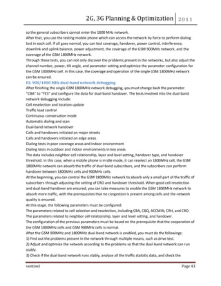 2G, 3G Planning & Optimization 
ventinel Page 43 
so the general subscribers cannot enter the 1800 MHz network. After that, you use the testing mobile phone which can access the network by force to perform dialing test in each cell. If all goes normal, you can test coverage, handover, power control, interference, downlink and uplink balance, power adjustment, the coverage of the GSM 900MHz network, and the coverage of the GSM 1800MHz network. Through these tests, you can not only discover the problems present in the networks, but also adjust the channel number, power, tilt angle, and parameter setting and optimize the parameter configuration for the GSM 1800MHz cell. In this case, the coverage and operation of the single GSM 1800MHz network can be ensured. III. 900/1800 MHz dual-band network debugging After finishing the single GSM 1800MHz network debugging, you must change back the parameter “CBA” to “YES” and configure the data for dual-band handover. The tests involved into the dual-band network debugging include: Cell reselection and location update Traffic load control Continuous conversation mode Automatic dialing and scan Dual-band network handover Calls and handovers initiated on major streets Calls and handovers initiated on edge areas Dialing tests in poor coverage areas and indoor environment Dialing tests in outdoor and indoor environments in key areas The data includes neighbor cell relationship, layer and level setting, handover type, and handover threshold. In this case, when a mobile phone is in idle mode, it can reselect an 1800MHz cell, the GSM 1800MHz network can absorb the traffic of dual-band subscribers, and the subscribers can perform handover between 1800MHz cells and 900MHz cells. At the beginning, you can control the GSM 1800MHz network to absorb only a small part of the traffic of subscribers through adjusting the setting of CRO and handover threshold. When good cell reselection and dual-band handover are ensured, you can take measures to enable the GSM 1800MHz network to absorb more traffic, with the prerequisites that no congestion is present among cells and the network quality is ensured. At this stage, the following parameters must be configured: The parameters related to cell selection and reselection, including CBA, CBQ, ACCMIN, CRH, and CRO. The parameters related to neighbor cell relationship, layer and level setting, and handover. The configuration of the previous parameters must be based on the prerequisite that the cooperation of the GSM 1800MHz cells and GSM 900MHz cells is normal. After the GSM 900MHz and 1800MHz dual-band network is enabled, you must do the followings: 1) Find out the problems present in the network through multiple means, such as drive test. 2) Adjust and optimize the network according to the problems so that the dual-band network can run stably. 3) Check if the dual-band network runs stably, analyze all the traffic statistic data, and check the  
