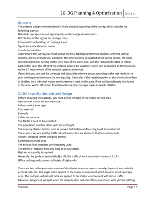 2G, 3G Planning & Optimization 
ventinel Page 47 
III. Survey The antenna design and installation is finally decided according to the survey, which includes the following aspects: Detailed coverage area and signal quality and converge requirements Distribution of the signals in coverage areas Composition of buildings in coverage areas Signal access location and mode Installation position According to the survey, you must output the final topological structure diagram, antenna cabling scheme, and list of materials. Generally, the omni antenna is installed at the ceiling center. The small directional antenna is hung on the inner side of the outer wall, with the radiation directed to indoor part. In this case, the effect of the antenna against the outdoor system can be reduced to the minimum, so the C/I requirement of the outdoor system can be met. If possible, you can test the coverage and adjust the antenna design according to the test result, or re- plan the frequency to ensure the voice quality. Generally, if the radiation power at the antenna interface is 10 dBm, the 2 dBi small indoor omni antenna is used. In this case, if the walls are densely distributed in the areas within 30 meters from the antenna, the coverage level can reach -70 dBm. 2.10.3 Capacity Analysis and Design Before analyzing the capacity, you must define the type of the indoor service area. Definition of indoor service area type Indoor service area type Characteristic Example Public service area The traffic is hard to be predicted. The population number varies with day and night. The capacity characteristics, such as uneven distribution and bursting must be considered. The grade of service and the traffic of each subscriber are similar to that for outdoor cells. Airport, shopping center, and play ground. Commercial service area The existed fixed networks are frequently used. The traffic is relatively fixed and easy to be calculated. High service quality is required. Generally, the grade of service (GoS) is 1%, the traffic of each subscriber can reach 0.1 Erl. Office building and commercial hotels of high ranks. There are two cell organization modes of distributed antenna system, namely, single cell and multiple vertical split cells. The single cell is applied to the indoor environment which requires smell coverage area. The multiple vertical split cells are applied to the indoor environment with dense traffic. Likewise, a single cell will split when the capacity does not meet the requirement, with vertical splitting  