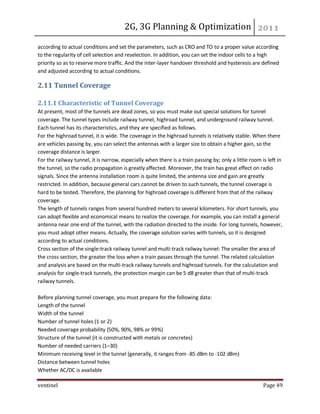 2G, 3G Planning & Optimization 
ventinel Page 49 
according to actual conditions and set the parameters, such as CRO and TO to a proper value according to the regularity of cell selection and reselection. In addition, you can set the indoor cells to a high priority so as to reserve more traffic. And the inter-layer handover threshold and hysteresis are defined and adjusted according to actual conditions. 
2.11 Tunnel Coverage 2.11.1 Characteristic of Tunnel Coverage At present, most of the tunnels are dead zones, so you must make out special solutions for tunnel coverage. The tunnel types include railway tunnel, highroad tunnel, and underground railway tunnel. Each tunnel has its characteristics, and they are specified as follows. For the highroad tunnel, it is wide. The coverage in the highroad tunnels is relatively stable. When there are vehicles passing by, you can select the antennas with a larger size to obtain a higher gain, so the coverage distance is larger. For the railway tunnel, it is narrow, especially when there is a train passing by; only a little room is left in the tunnel, so the radio propagation is greatly affected. Moreover, the train has great effect on radio signals. Since the antenna installation room is quite limited, the antenna size and gain are greatly restricted. In addition, because general cars cannot be driven to such tunnels, the tunnel coverage is hard to be tested. Therefore, the planning for highroad coverage is different from that of the railway coverage. The length of tunnels ranges from several hundred meters to several kilometers. For short tunnels, you can adopt flexible and economical means to realize the coverage. For example, you can install a general antenna near one end of the tunnel, with the radiation directed to the inside. For long tunnels, however, you must adopt other means. Actually, the coverage solution varies with tunnels, so it is designed according to actual conditions. Cross section of the single-track railway tunnel and multi-track railway tunnel: The smaller the area of the cross section, the greater the loss when a train passes through the tunnel. The related calculation and analysis are based on the multi-track railway tunnels and highroad tunnels. For the calculation and analysis for single-track tunnels, the protection margin can be 5 dB greater than that of multi-track railway tunnels. Before planning tunnel coverage, you must prepare for the following data: Length of the tunnel Width of the tunnel Number of tunnel holes (1 or 2) Needed coverage probability (50%, 90%, 98% or 99%) Structure of the tunnel (it is constructed with metals or concretes) Number of needed carriers (1–30) Minimum receiving level in the tunnel (generally, it ranges from -85 dBm to -102 dBm) Distance between tunnel holes Whether AC/DC is available  