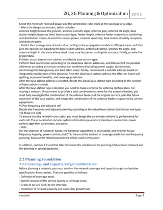 2G, 3G Planning & Optimization 
ventinel Page 5 
Select the minimum received power and the penetration ratio index at the coverage area edge. - Select the design parameters, which includes: Antenna height (above the ground), antenna azimuth angle, antenna gain, antenna tilt angle, base station height above sea level, base station type, feeder length, antenna feeder system loss, combining and distribution modes, transmitter output power, receiver sensitivity, base station diversity reception, and diversity gains. - Predict the coverage area of each cell according to the propagation models in different areas, and then give the opinions on adjusting the base station address, antenna direction, antenna tilt angle, and antenna height in the areas where dead zones may be present and signals are poor. Finally, provide the project data. 8) Select actual base station address and decide base station type: Perform filed examination according to the ideal base station addresses, and then record the possible addresses according to various construction conditions (including power supply, transmission, electromagnetic background, and land taken over). Finally, recommend a suitable address based on integrated consideration of the deviation from the ideal base station address, the effect on future cell splitting, economic benefits, and coverage prediction. After the base station address is selected, decide the actual base station type according to the number of base station channels. After the base station type is decided, you need to make a scheme for antenna configuration. For moving a network, if you intend to provide a best combination scheme for the antenna feeders, you must fully investigate the combination of the antenna feeders of the original carriers, plan the future expansion of the base station, and design the combination of the antenna feeders supported by current equipments. 9) Plan frequency and adjacent cell Decide the frequency and adjacent planning according to the actual base station distribution and type. 10) Make cell data To ensure that the network runs stably, you must design the parameters relative to performance for each cell. These parameters include system information parameters, handover parameters, power control algorithm parameters, and so on. - Note: For the selection of handover bands, the handover algorithms to be enabled, and whether to use frequency hopping, power control, and DTX, they must be decided in coverage prediction and frequency planning, because the related parameters will be used in emulation. In addition, sections 2.9 and that later introduce the solutions to the planning of dual-band network and the planning in special occasions. 
2.2 Planning Foundation 2.2.1 Coverage and Capacity Target Confirmation Before planning a network, you must confirm the network coverage and capacity target and relative specifications from carriers. They are specified as follows: - Definition of coverage areas - Specific division of the service quality in coverage areas - Grade of service (GoS) at Um interface - Prediction of network capacity and subscriber growth rate  