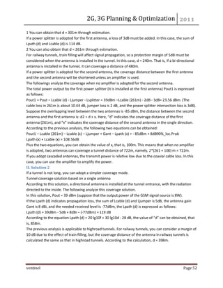 2G, 3G Planning & Optimization 
ventinel Page 52 
1 You can obtain that d = 301m through estimation. If a power splitter is adopted for the first antenna, a loss of 3dB must be added. In this case, the sum of Lpath (d) and Lcable (d) is 114 dB. 2 You can also obtain that d = 261m through estimation. For railway tunnels, train filling will affect signal propagation, so a protection margin of 5dB must be considered when the antenna is installed in the tunnel. In this case, d = 240m. That is, if a bi-directional antenna is installed in the tunnel, it can coverage a distance of 480m. If a power splitter is adopted for the second antenna, the coverage distance between the first antenna and the second antenna will be shortened unless an amplifier is used. The followings analyze the coverage when no amplifier is adopted for the second antenna. The total power output by the first power splitter (it is installed at the first antenna) Pout1 is expressed as follows: Pout1 = Pout – Lcable (d) - Ljumper - Lsplitter = 39dBm –Lcable (261m) - 2dB - 3dB= 23.56 dBm. (The cable loss in 261m is about 10.44 dB, jumper loss is 2 dB, and the power splitter intersection loss is 3dB). Suppose the overlapping level between the two antennas is -85 dBm, the distance between the second antenna and the first antenna is: d2 = d + x. Here, “d” indicates the coverage distance of the first antenna (261m), and “x” indicates the coverage distance of the second antenna in the single direction. According to the previous analysis, the following two equations can be obtained: Pout1 – Lcable (261m) – Lcable (x) – Ljumper + Gant – Lpath (x) = - 85dBm + 8dB90%_loc.Prob Lpath (x) + Lcable (x) = 108.56dB Plus the two equations, you can obtain the value of x, that is, 100m. This means that when no amplifier is adopted, two antennas can coverage a tunnel distance of 722m, namely, 2*(261 + 100) m = 722m. If you adopt cascaded antennas, the transmit power is relative low due to the coaxial cable loss. In this case, you can use the amplifier to amplify the power. II. Solution 2 If a tunnel is not long, you can adopt a simpler coverage mode. Tunnel coverage solution based on a single antenna According to this solution, a directional antenna is installed at the tunnel entrance, with the radiation directed to the inside. The following analyze this coverage solution. In this solution, Pout = 39 dBm (suppose that the output power of the GSM signal source is 8W). If the Lpath (d) indicates propagation loss, the sum of Lcable (d) and Ljumper is 5dB, the antenna gain Gant is 8 dBi, and the needed received level is -77dBm, the Lpath (d) is expressed as follows: Lpath (d) = 39dBm - 5dB + 8dBi – (-77dBm) = 119 dB According to the equation Lpath (d) = 20 lg10f + 30 lg10d - 28 dB, the value of “d” can be obtained, that is, 858m. The previous analysis is applicable to highroad tunnels. For railway tunnels, you can consider a margin of 10 dB due to the effect of train filling, but the coverage distance of the antenna in railway tunnels is calculated the same as that in highroad tunnels. According to the calculation, d = 398m.  