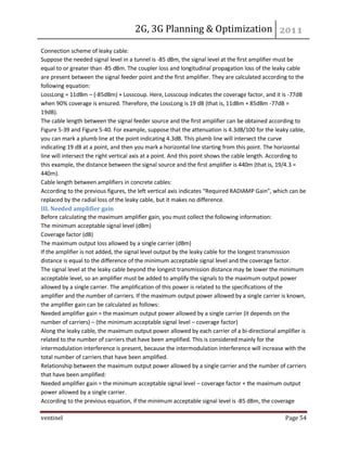 2G, 3G Planning & Optimization 
ventinel Page 54 
Connection scheme of leaky cable: Suppose the needed signal level in a tunnel is -85 dBm, the signal level at the first amplifier must be equal to or greater than -85 dBm. The coupler loss and longitudinal propagation loss of the leaky cable are present between the signal feeder point and the first amplifier. They are calculated according to the following equation: LossLong = 11dBm – (-85dBm) + Losscoup. Here, Losscoup indicates the coverage factor, and it is -77dB when 90% coverage is ensured. Therefore, the LossLong is 19 dB (that is, 11dBm + 85dBm -77dB = 19dB). The cable length between the signal feeder source and the first amplifier can be obtained according to Figure 5-39 and Figure 5-40. For example, suppose that the attenuation is 4.3dB/100 for the leaky cable, you can mark a plumb line at the point indicating 4.3dB. This plumb line will intersect the curve indicating 19 dB at a point, and then you mark a horizontal line starting from this point. The horizontal line will intersect the right vertical axis at a point. And this point shows the cable length. According to this example, the distance between the signal source and the first amplifier is 440m (that is, 19/4.3 = 440m). Cable length between amplifiers in concrete cables: According to the previous figures, the left vertical axis indicates “Required RADIAMP Gain”, which can be replaced by the radial loss of the leaky cable, but it makes no difference. III. Needed amplifier gain Before calculating the maximum amplifier gain, you must collect the following information: The minimum acceptable signal level (dBm) Coverage factor (dB) The maximum output loss allowed by a single carrier (dBm) If the amplifier is not added, the signal level output by the leaky cable for the longest transmission distance is equal to the difference of the minimum acceptable signal level and the coverage factor. The signal level at the leaky cable beyond the longest transmission distance may be lower the minimum acceptable level, so an amplifier must be added to amplify the signals to the maximum output power allowed by a single carrier. The amplification of this power is related to the specifications of the amplifier and the number of carriers. If the maximum output power allowed by a single carrier is known, the amplifier gain can be calculated as follows: Needed amplifier gain = the maximum output power allowed by a single carrier (it depends on the number of carriers) – (the minimum acceptable signal level – coverage factor) Along the leaky cable, the maximum output power allowed by each carrier of a bi-directional amplifier is related to the number of carriers that have been amplified. This is considered mainly for the intermodulation interference is present, because the intermodulation interference will increase with the total number of carriers that have been amplified. Relationship between the maximum output power allowed by a single carrier and the number of carriers that have been amplified: Needed amplifier gain = the minimum acceptable signal level – coverage factor + the maximum output power allowed by a single carrier. According to the previous equation, if the minimum acceptable signal level is -85 dBm, the coverage  