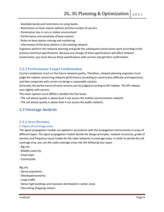 2G, 3G Planning & Optimization 
ventinel Page 6 
- Available bands and restrictions on using bands - Restrictions on base station address and the number of carriers - Penetration loss in cars or indoor environment - Performance and sensitivity of base stations - Rules on base station naming and numbering - Information of the base stations in the existing network Engineers perform the network planning and guide the subsequent construction work according to the previous technical specifications. Because any change of these specifications will affect network construction, you must discuss these specifications with carriers and get their confirmation. 
2.2.2 Performance Target Confirmation Carriers emphasize much on the future network quality. Therefore, network planning engineers must judge the indexes concerning network performance according to construction difficulty and experience, and then cooperate with carriers to design a reasonable solution. Generally, the performance of voice services can be judged according to KPI indexes. The KPI indexes vary slightly with carriers. The mean opinion score (MOS) is divided into five levels. - The call whose quality is above level 3 can access the mobile communication network. - The call whose quality is above level 4 can access the public network. 
2.3 Coverage Analysis 
2.3.1 Area Division I. Types of coverage area The signal propagation models are applied in accordance with the propagation environments in areas of different types. The signal propagation models decide the design principles, network structures, grade of services and frequency reuse modes for the radio networks in coverage areas. In order to decide the cell coverage area, you can the radio coverage areas into the following four types: - Big city - Middle-sized city - Small town - Countryside Big city - Dense population - Developed economy - Large traffic - Dense high buildings and mansions distributed in center areas - Flourishing shopping centers  
