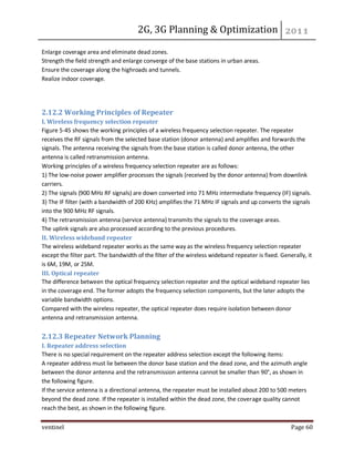 2G, 3G Planning & Optimization 
ventinel Page 60 
Enlarge coverage area and eliminate dead zones. Strength the field strength and enlarge converge of the base stations in urban areas. Ensure the coverage along the highroads and tunnels. Realize indoor coverage. 
2.12.2 Working Principles of Repeater I. Wireless frequency selection repeater Figure 5-45 shows the working principles of a wireless frequency selection repeater. The repeater receives the RF signals from the selected base station (donor antenna) and amplifies and forwards the signals. The antenna receiving the signals from the base station is called donor antenna, the other antenna is called retransmission antenna. Working principles of a wireless frequency selection repeater are as follows: 1) The low-noise power amplifier processes the signals (received by the donor antenna) from downlink carriers. 2) The signals (900 MHz RF signals) are down converted into 71 MHz intermediate frequency (IF) signals. 3) The IF filter (with a bandwidth of 200 KHz) amplifies the 71 MHz IF signals and up converts the signals into the 900 MHz RF signals. 4) The retransmission antenna (service antenna) transmits the signals to the coverage areas. The uplink signals are also processed according to the previous procedures. II. Wireless wideband repeater The wireless wideband repeater works as the same way as the wireless frequency selection repeater except the filter part. The bandwidth of the filter of the wireless wideband repeater is fixed. Generally, it is 6M, 19M, or 25M. III. Optical repeater The difference between the optical frequency selection repeater and the optical wideband repeater lies in the coverage end. The former adopts the frequency selection components, but the later adopts the variable bandwidth options. Compared with the wireless repeater, the optical repeater does require isolation between donor antenna and retransmission antenna. 2.12.3 Repeater Network Planning I. Repeater address selection There is no special requirement on the repeater address selection except the following items: A repeater address must lie between the donor base station and the dead zone, and the azimuth angle between the donor antenna and the retransmission antenna cannot be smaller than 90°, as shown in the following figure. If the service antenna is a directional antenna, the repeater must be installed about 200 to 500 meters beyond the dead zone. If the repeater is installed within the dead zone, the coverage quality cannot reach the best, as shown in the following figure.  