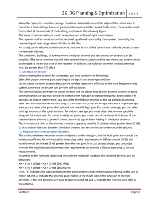 2G, 3G Planning & Optimization 
ventinel Page 61 
When the repeater is used to coverage the dense residential areas at the edges of the urban area, it cannot face the buildings, because great penetration loss will be caused. In this case, the repeater must be installed at the one side of the building, as shown in the following figure. The areas to be covered must meet the requirement of line-of-sight transmission. The repeater address must ensure the received signal level required by the repeater. Generally, the received signal level ranges from -50 dBm to -80 dBm. No strong carrier whose channel number is the same as that of the donor base station is present at near the repeater address. The landforms, buildings, or towers where the donor antenna and retransmission antenna can be installed. (The donor antenna must be directed to the base station and the retransmission antenna must be directed to the service area of the repeater. In addition, the isolation between the two antennas must be greater than 170 dBc.) II. Antenna selection When selecting the antenna for a repeater, you must consider the followings: Select the proper antenna gain according to the signals and coverage condition Do not adopt the omni antenna because the wireless repeater is affiliated to the intra-frequency relay system, otherwise the system will perform self-excitation. The communication between the donor antenna and the donor base station antenna is point-to-point communication, so you must select the antenna with high gain or narrow horizontal beam width. For example, to reduce interference, you can select the reflector antenna or the log-periodical antenna. Select retransmission antenna according to the characteristics of a coverage area. For a large coverage area, you can select the general directional antenna with high gain. For tunnel coverage, you can select the Yagi antenna or the spiral antenna. For indoor coverage, you must select the antenna specially designed for indoor use. No matter in what occasions, you must control the transmit direction of the retransmission antenna to prevent the retransmitted signals from feeding in the donor antenna. The front-to-back ratio of the antenna must be as great as possible (it is better to be greater than 30 dB) so that a better isolation between the donor antenna and retransmission antenna can be ensured. III. Requirements on antenna isolation The isolation between repeater antennas depends on the host gain, but the host gain cannot excel the isolation coefficient for self-excitation. According to the requirements in GSM protocols 03.30, the isolation must be at least 15 dB greater than the host gain. In actual project design, you can judge whether the installation position meets the requirements on antenna isolation according to on-site measurement. According to the formulas calculating the antenna horizontal isolation, the following formula can be deducted: AH = 31.6 + 20 lgd – (Gt + Gr) dB (900 MHz) AH = 37.6 + 20 lgd – (Gt + Gr) dB (1800 MHz) Here, “d” indicates the distance between the donor antenna and retransmission antenna, in the unit of meter. Gt and Gr indicate the antenna gain relative to the major lobe in the direction of the two antennas. If the two antennas are back-to-back installed, Gt and Gr indicate the front-to-back ratio of the antenna.  