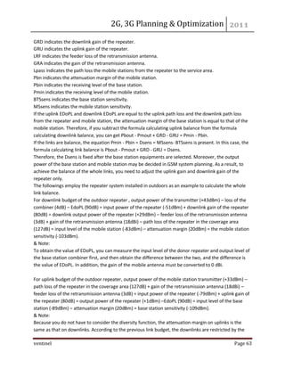 2G, 3G Planning & Optimization 
ventinel Page 63 
GRD indicates the downlink gain of the repeater. GRU indicates the uplink gain of the repeater. LRF indicates the feeder loss of the retransmission antenna. GRA indicates the gain of the retransmission antenna. Lpass indicates the path loss the mobile stations from the repeater to the service area. Pbn indicates the attenuation margin of the mobile station. Pbin indicates the receiving level of the base station. Pmin indicates the receiving level of the mobile station. BTSsens indicates the base station sensitivity. MSsens indicates the mobile station sensitivity. If the uplink EDoPL and downlink EDoPL are equal to the uplink path loss and the downlink path loss from the repeater and mobile station, the attenuation margin of the base station is equal to that of the mobile station. Therefore, if you subtract the formula calculating uplink balance from the formula calculating downlink balance, you can get Pbout - Pmout + GRD - GRU = Pmin - Pbin. If the links are balance, the equation Pmin - Pbin = Dsens = MSsens- BTSsens is present. In this case, the formula calculating link balance is Pbout - Pmout + GRD - GRU = Dsens. Therefore, the Dsens is fixed after the base station equipments are selected. Moreover, the output power of the base station and mobile station may be decided in GSM system planning. As a result, to achieve the balance of the whole links, you need to adjust the uplink gain and downlink gain of the repeater only. The followings employ the repeater system installed in outdoors as an example to calculate the whole link balance. For downlink budget of the outdoor repeater , output power of the transmitter (+43dBm) – loss of the combiner (4dB) – EdoPL (90dB) = input power of the repeater (-51dBm) + downlink gain of the repeater (80dB) = downlink output power of the repeater (+29dBm) – feeder loss of the retransmission antenna (3dB) + gain of the retransmission antenna (18dBi) – path loss of the repeater in the coverage area (127dB) = input level of the mobile station (-83dBm) – attenuation margin (20dBm) = the mobile station sensitivity (-103dBm). & Note: To obtain the value of EDoPL, you can measure the input level of the donor repeater and output level of the base station combiner first, and then obtain the difference between the two, and the difference is the value of EDoPL. In addition, the gain of the mobile antenna must be converted to 0 dBi. For uplink budget of the outdoor repeater, output power of the mobile station transmitter (+33dBm) – path loss of the repeater in the coverage area (127dB) + gain of the retransmission antenna (18dBi) – feeder loss of the retransmission antenna (3dB) = input power of the repeater (-79dBm) + uplink gain of the repeater (80dB) = output power of the repeater (+1dBm) –EdoPL (90dB) = input level of the base station (-89dBm) – attenuation margin (20dBm) = base station sensitivity (-109dBm). & Note: Because you do not have to consider the diversity function, the attenuation margin on uplinks is the same as that on downlinks. According to the previous link budget, the downlinks are restricted by the  
