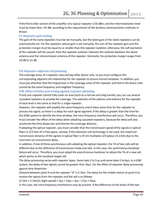 2G, 3G Planning & Optimization 
ventinel Page 65 
If the third order section of the amplifier of a typical repeater is 50 dBm, and the intermodulation level must be lower than -45 dBc according to the requirement of the wireless communication institutes in Britain. VI. Repeater gain setting The gain of the early repeaters must be set manually, but the latest gain of the latest repeaters can be automatically set. For the repeaters whose gain is set manually, the sum of the repeater gain and the protection margin must be equal to or smaller than the repeater isolation; otherwise, the self-excitation of the repeater will be caused. Here the repeater isolation indicates the isolation between the donor antenna and the retransmission antenna of the repeater. Generally, the protection margin ranges from 10 dB to 15 dB. 
VII. Repeater adjacent cell planning The coverage areas of a repeater may overlap other donor cells, so you must configure the corresponding adjacent cell relationship for the repeater to ensure normal handover. In addition, you must pay attention that the frequencies in the coverage areas of the repeater and that in the donor cells cannot be the same frequency and neighbor frequency. VIII. Effect of delay processing against repeater planning If only one repeater cannot fully cover an area (such as a narrow and long tunnel), you can use several cascaded repeaters to provide the coverage. The selection of the address and antenna for the repeater of each level is the same as that for a single repeater. However, the repeater will amplify the same frequency and it takes some time for the repeater to process the signal, so there is a delay for each signal segment. If the delay is greater than the time for the GSM system to identify the time window, the intra-frequency interference will occur. Therefore, you must consider the effect of the delay when adopting cascaded repeaters, because the delay will also accelerate the time dispersion and shorten the coverage distance. If adopting the optical repeater, you must consider that the transmission speed of the signals in optical fibers is 2/3 that of in free space, namely, if the extension cell technology is not used, the maximum transmission distance of the signals in optical fiber is 35 km multiplies 2/3 (about 23.3 km) due to the restriction on transmission delay. In addition, if one of three synchronous cells adopting the optical repeater, the TA of two cells will be different due to the difference of transmission mode and rate. In this case, the synchronous handover failure will occur. Therefore, you must adopt the asynchronous handover to obtain the TA of a new cell, which works as the handover target cell. The delay processing varies with repeater types. Some take 2 to 3 μs and some takes 5 to 6μs. In a GSM system, the delay of two signals cannot be greater than 16μs. For the effect of repeater delay processing against time dispersion. Distance between point A and the repeater “d” is 2.1km. The delay for the mobile station at point A to receive the signals from the repeater and the cell is as follows: (2.1km + 2.1km)/c (light speed) + 3μs = 14μs + 3μs = 17μs > 16μs. In this case, the intra-frequency interference may be present. If the difference of the levels of the two  