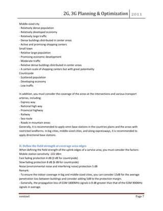 2G, 3G Planning & Optimization 
ventinel Page 7 
Middle-sized city - Relatively dense population - Relatively developed economy - Relatively large traffic - Dense buildings distributed in center areas - Active and promising shopping centers Small town - Relative large population - Promising economic development - Moderate traffic - Relative dense buildings distributed in center areas - A certain scale of shopping centers but with great potentiality Countryside - Scattered population - Developing economy - Low traffic In addition, you must consider the coverage of the areas at the intersections and various transport arteries, including: - Express way - National high way - Provincial highway - Railway - Sea-route - Roads in mountain areas Generally, it is recommended to apply omni base stations in the countries plains and the areas with restricted landforms. In big cities, middle-sized cities, and along expressways, it is recommended to apply directional base stations. 
II. Define the field strength at coverage area edges When defining the field strength of the uplink edges of a service area, you must consider the factors: Mobile station sensitivity -102 dBm Fast fading protection 4 dB (3 dB for countryside) Slow fading protection 8 dB (6 dB for countryside) Noise (environmental noise and interfering noise) protection 5 dB Remark: - To ensure the indoor coverage in big and middle-sized cities, you can consider 15dB for the average penetration loss between buildings and consider adding 5dB to the protection margin. - Generally, the propagation loss of GSM 1800MHz signals is 8 dB greater than that of the GSM 900MHz signals in average.  