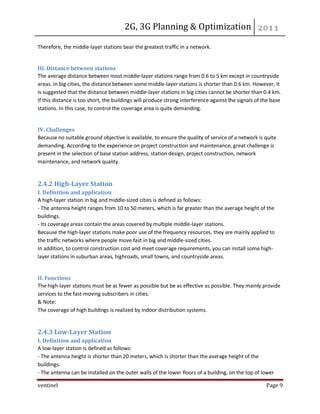 2G, 3G Planning & Optimization 
ventinel Page 9 
Therefore, the middle-layer stations bear the greatest traffic in a network. 
III. Distance between stations The average distance between most middle-layer stations range from 0.6 to 5 km except in countryside areas. In big cities, the distance between some middle-layer stations is shorter than 0.6 km. However, it is suggested that the distance between middle-layer stations in big cities cannot be shorter than 0.4 km. If this distance is too short, the buildings will produce strong interference against the signals of the base stations. In this case, to control the coverage area is quite demanding. 
IV. Challenges Because no suitable ground objective is available, to ensure the quality of service of a network is quite demanding. According to the experience on project construction and maintenance, great challenge is present in the selection of base station address, station design, project construction, network maintenance, and network quality. 
2.4.2 High-Layer Station I. Definition and application A high-layer station in big and middle-sized cities is defined as follows: - The antenna height ranges from 10 to 50 meters, which is far greater than the average height of the buildings. - Its coverage areas contain the areas covered by multiple middle-layer stations. Because the high-layer stations make poor use of the frequency resources, they are mainly applied to the traffic networks where people move fast in big and middle-sized cities. In addition, to control construction cost and meet coverage requirements, you can install some high- layer stations in suburban areas, highroads, small towns, and countryside areas. 
II. Functions The high-layer stations must be as fewer as possible but be as effective as possible. They mainly provide services to the fast-moving subscribers in cities. & Note: The coverage of high buildings is realized by indoor distribution systems. 
2.4.3 Low-Layer Station I. Definition and application A low-layer station is defined as follows: - The antenna height is shorter than 20 meters, which is shorter than the average height of the buildings. - The antenna can be installed on the outer walls of the lower floors of a building, on the top of lower  