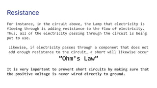 Resistance
For instance, in the circuit above, the Lamp that electricity is
flowing through is adding resistance to the flow of electricity.
Thus, all of the electricity passing through the circuit is being
put to use.
Likewise, if electricity passes through a component that does not
add enough resistance to the circuit, a short will likewise occur
”Ohm’s Law”
It is very important to prevent short circuits by making sure that
the positive voltage is never wired directly to ground.
 