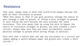 Resistance
That said, always keep in mind that electricity always follows the
path of least resistance to ground.
“What this means is that if you give positive voltage the choice to
pass through a lamp to ground, or follow a wire straight to ground,
it will follow the wire because the wire provides the least
resistance. This also means that by using the wire to bypass the
source of resistance straight to ground, you have created a short
circuit. Always make sure that you never accidentally connect
positive voltage to ground while wiring things in parallel.
Also note that a switch does not add any resistance to a circuit and
simply adding a switch between power and ground will create a short
circuit.”
 
