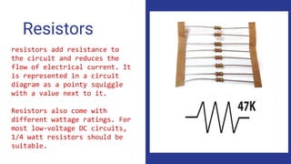 Resistors
resistors add resistance to
the circuit and reduces the
flow of electrical current. It
is represented in a circuit
diagram as a pointy squiggle
with a value next to it.
Resistors also come with
different wattage ratings. For
most low-voltage DC circuits,
1/4 watt resistors should be
suitable.
 
