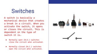Switches
A switch is basically a
mechanical device that creates
a break in a circuit. When you
activate the switch, it opens
or closes the circuit. This is
dependent on the type of
switch it is.
● Normally open (N.O.) switches
close the circuit when activated.
● Normally closed (N.C.) switches
open the circuit when activated.
 