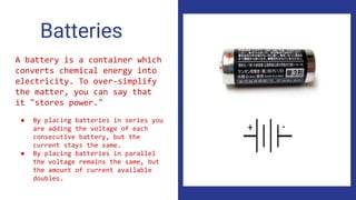 Batteries
A battery is a container which
converts chemical energy into
electricity. To over-simplify
the matter, you can say that
it "stores power."
● By placing batteries in series you
are adding the voltage of each
consecutive battery, but the
current stays the same.
● By placing batteries in parallel
the voltage remains the same, but
the amount of current available
doubles.
 