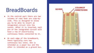 BreadBoards
● In the central part there are two
columns of rows that are side-by-
side. This is designed to allow
you to be able to insert an
integrated circuit into the
center. After it is inserted, each
pin of the integrated circuit will
have a row of electrically
continuous holes connected to it.
● On each edge of the breadboard,
there typically runs two
continuous bus lines. One is
intended as a power bus and the
other is intended as a ground bus.
 