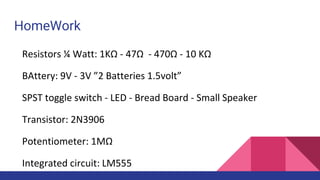 HomeWork
Resistors ¼ Watt: 1KΩ - 47Ω - 470Ω - 10 KΩ
BAttery: 9V - 3V ”2 Batteries 1.5volt”
SPST toggle switch - LED - Bread Board - Small Speaker
Transistor: 2N3906
Potentiometer: 1MΩ
Integrated circuit: LM555
 