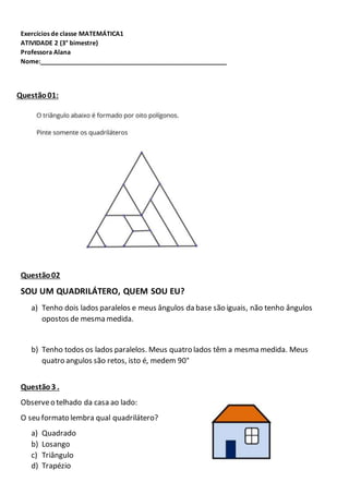 Exercícios de classe MATEMÁTICA1
ATIVIDADE 2 (3° bimestre)
Professora Alana
Nome:_____________________________________________________
Questão01:
Questão02
SOU UM QUADRILÁTERO, QUEM SOU EU?
a) Tenho dois lados paralelos e meus ângulos da base são iguais, não tenho ângulos
opostos de mesma medida.
b) Tenho todos os lados paralelos. Meus quatro lados têm a mesma medida. Meus
quatro angulos são retos, isto é, medem 90°
Questão3 .
Observeo telhado da casa ao lado:
O seu formato lembra qual quadrilátero?
a) Quadrado
b) Losango
c) Triângulo
d) Trapézio
 