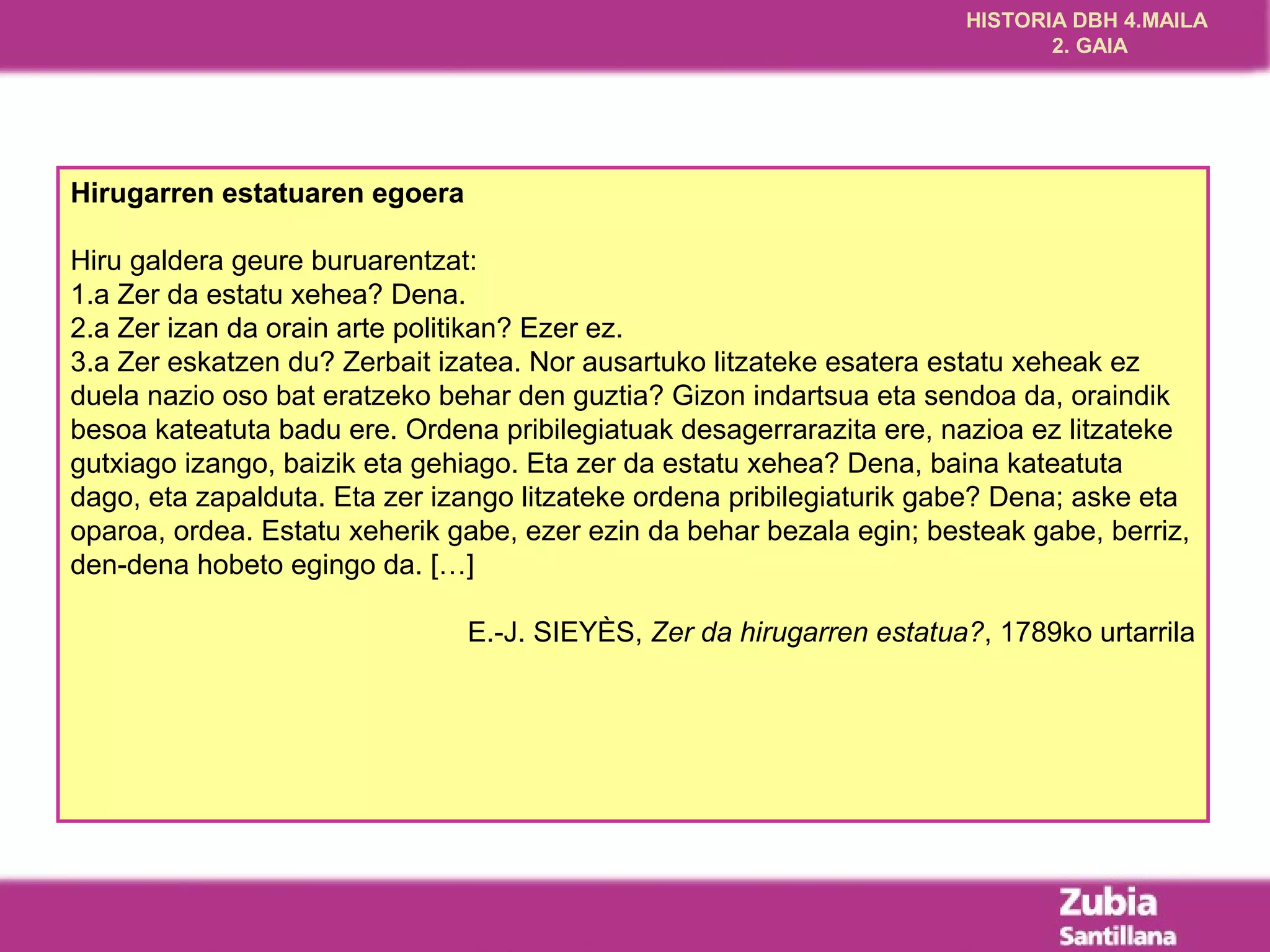 HISTORIA DBH 4.MAILA
                                                                              2. GAIA




Hirugarren estatuaren egoera

Hiru galdera geure buruarentzat:
1.a Zer da estatu xehea? Dena.
2.a Zer izan da orain arte politikan? Ezer ez.
3.a Zer eskatzen du? Zerbait izatea. Nor ausartuko litzateke esatera estatu xeheak ez
duela nazio oso bat eratzeko behar den guztia? Gizon indartsua eta sendoa da, oraindik
besoa kateatuta badu ere. Ordena pribilegiatuak desagerrarazita ere, nazioa ez litzateke
gutxiago izango, baizik eta gehiago. Eta zer da estatu xehea? Dena, baina kateatuta
dago, eta zapalduta. Eta zer izango litzateke ordena pribilegiaturik gabe? Dena; aske eta
oparoa, ordea. Estatu xeherik gabe, ezer ezin da behar bezala egin; besteak gabe, berriz,
den-dena hobeto egingo da. […]

                               E.-J. SIEYÈS, Zer da hirugarren estatua?, 1789ko urtarrila
 