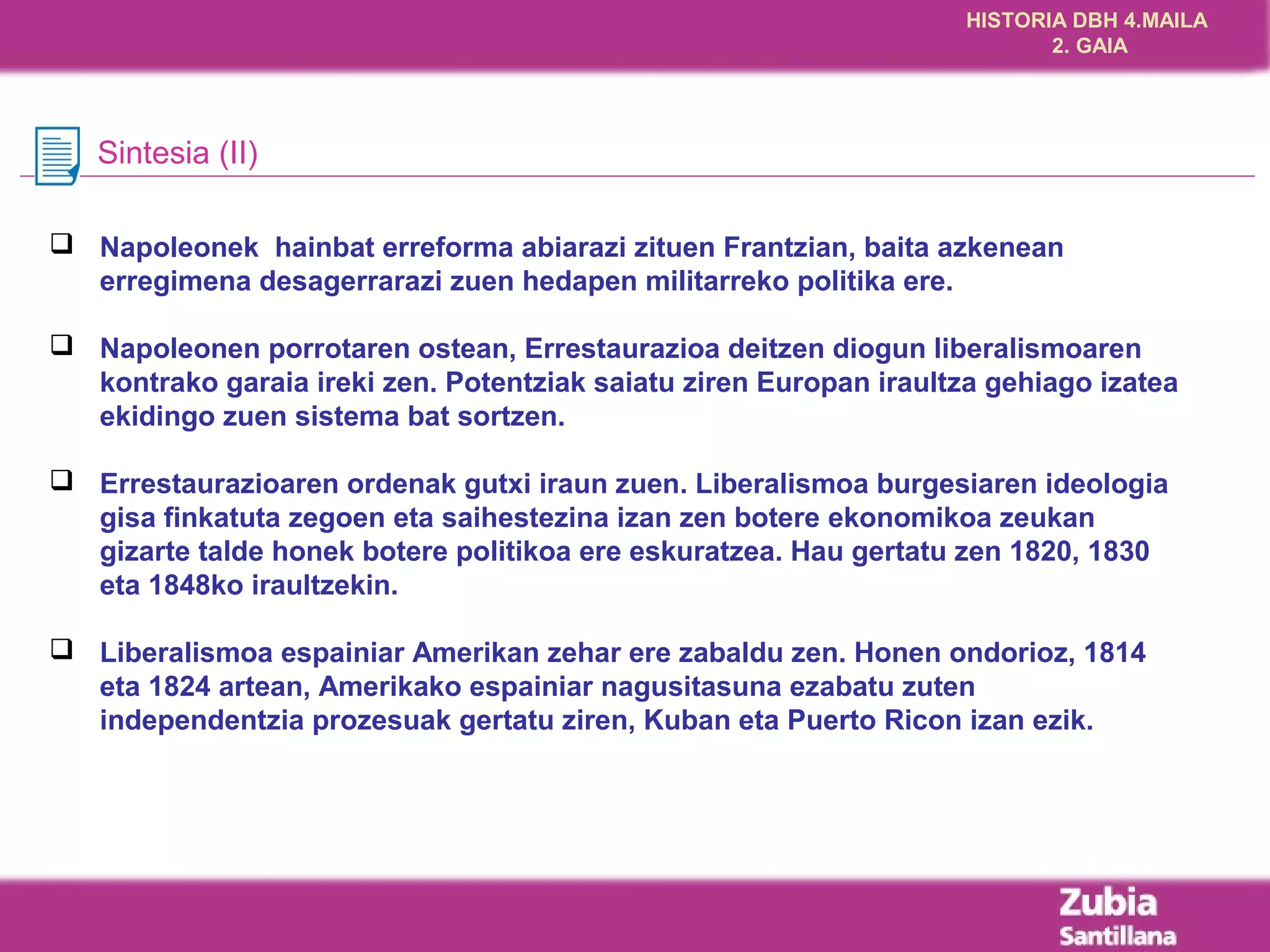 HISTORIA DBH 4.MAILA
                                                                           2. GAIA




   Sintesia (II)

 Napoleonek hainbat erreforma abiarazi zituen Frantzian, baita azkenean
  erregimena desagerrarazi zuen hedapen militarreko politika ere.

 Napoleonen porrotaren ostean, Errestaurazioa deitzen diogun liberalismoaren
  kontrako garaia ireki zen. Potentziak saiatu ziren Europan iraultza gehiago izatea
  ekidingo zuen sistema bat sortzen.

 Errestaurazioaren ordenak gutxi iraun zuen. Liberalismoa burgesiaren ideologia
  gisa finkatuta zegoen eta saihestezina izan zen botere ekonomikoa zeukan
  gizarte talde honek botere politikoa ere eskuratzea. Hau gertatu zen 1820, 1830
  eta 1848ko iraultzekin.

 Liberalismoa espainiar Amerikan zehar ere zabaldu zen. Honen ondorioz, 1814
  eta 1824 artean, Amerikako espainiar nagusitasuna ezabatu zuten
  independentzia prozesuak gertatu ziren, Kuban eta Puerto Ricon izan ezik.
 