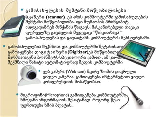 




გამოსახულების შემტანი მოწყობილობები
სკანერი (scanner) ეს არის კომპიუტერში გამოსახულების
შემტანი მოწყობილობა. იგი მუშაობის პრინციპიტ
ასლგადამრებ მანქანას წააგავს. მასკანირებელი თავაკი
ფურცელზე გადავლის შედეგად ”წაიკითხავს ”
გამოსახულებას და გადაიტანს კომპიუტერის მეხსიერებაში.

გამოსახულების შექმნისა და კომპიუტერში შეტანისათვის
გამოიყენება დიგიტაიზერი (Digitizer)ეს მოწყობილობა
წარმოადგენს პლანშეტს სპეციალური კამოთ . ამ კალმით
შექმნილი ნახატი ავტომატიურად შედის კომპიუტერში




ვებ კამერა (Web cam) მცირე ზომის ციფრული
ვიდეო კამერაა, გამოიყენება ინტერნეტით ვიდეო
კონფერენციის მოსაწყობათ.

მიკროფონი(Microphone) გამოიყენება კომპიუტერში
ხმოვანი ინფორმაციის შესატანად. როგორც წესი
უერთდება ხმის პლატას,

 