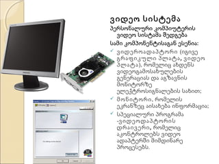 ვიდეო სისტემა

პერსონალური კომპიუტერის
ვიდეო სისტამა შედგება
სამი კომპონენტისაგან ესენია:
 ვიდეროადაპტორი (იგივე
გრაფიკული პლატა , ვიდეო
პლატა), რომელიც ახდენს
ვიდეოგამოსახულების
გენერაციას და აგზავნის
მონიტორზე
ელექტროსიგნალების სახით;
 მონიტორი, რომელის
ეკრანზეც აისახება ინფორმაცია;
 სპეციალური პროგრამა
-ვიდეოდაპტორის
დრაივერი , რომელიც
აკონტროლებს ვიდეო
ადაპტერში მიმდინარე
პროცესებს.

 