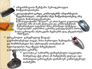 


ინფორმაციის შემტანი პერიფერიული
მოწყობილობები
კლავიატურის გარდა, კომპიუტერში ინფორმაციის
შეყვანისათვის , არსებობს სხვა მოწყობილობებიც ანუ
ხელის მანიპულატორები

მანიპულატორი ”მაუსი ”. ეს არის ხელის გულისოდენა
კოლოფი ორი ან სამი ღილაკით და კომპიუტერთან
შემაერთებელი სადენით, მისი ძირიტადი ფუნქციაა
სპეციალური კურსორის ეკრანზე გადადგილების მართვა.
მაუსი გამოიგონა ამერიკელმა მეცნიერმა დაგ ენგელბარტმა
1968 წელს.


ტრეკბოლო გარეგნულად წააგავს
გადმობრუნებულ თაგვს, მისი ბურთულა ზემოდანაა
და მომხმარებელი მას ატრიალებს თითებით ან
ხელისგულით, რაც იწვევს მაჩვენებლის
გადაადგილებას ეკრანზე
 ჯოისტიკი სახსარზე დამაგრებული საცელური,
რომელსაც აქვს ერთი ან რამდენიმე ღილაკი, იგი
ძირითდათ გამოიყენება დინამიურ კომპიუტერულ
თამაშებში

 