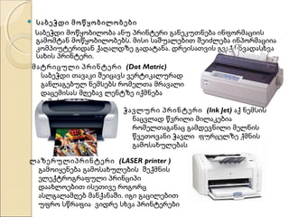 საბეჭდი მოწყობილობები
საბეჭდი მოწყობილობა ანუ პრინტერი განეკუთნება ინფორმაციის
გამომტან მოწყობილობებს. მისი საშუალებით შეიძლება ინპორმაციია
კომპიუტერიდან ქაღალდზე გადატანა. დრეისათვის გვაქ სხვადასხვა
სახის პრინტერი.
მატრიცული პრინტერი (Dot Matric)
საბეჭდი თავაკი შეიცავს ვერტიკალურად
განლაგებულ ნემსებს რომელთა მრავალი
დაცემისას მღებავ ლენტზე იქმნება
გამოსახულება.
ჭავლური პრინტერი (Ink Jet) აქ ნემსის
ნაცვლად წვრილი მილაკებია
რომელთაგანაც გამდევნილი მელნის
წვეთოვანი ჭავლი ფურცელზე ქმნის
გამოსახულებას/



ლაზერულიპრინტერი (LASER printer )
გამოიყენება გამოსახულების შექმნის
ელექტროგრაფული პრინციპი
დაახლოებით ისეთივე როგორც
ასლგალამღებ მანქანაში. იგი გაცილებით
უფრო სწრაფია ვიდრე სხვა პრინტერები

 