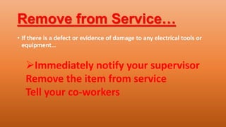 Remove from Service…
• If there is a defect or evidence of damage to any electrical tools or
equipment…
Immediately notify your supervisor
Remove the item from service
Tell your co-workers
 