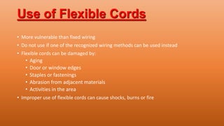 Use of Flexible Cords
• More vulnerable than fixed wiring
• Do not use if one of the recognized wiring methods can be used instead
• Flexible cords can be damaged by:
• Aging
• Door or window edges
• Staples or fastenings
• Abrasion from adjacent materials
• Activities in the area
• Improper use of flexible cords can cause shocks, burns or fire
 