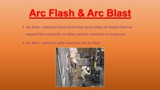 Arc Flash & Arc Blast
 Arc Flash – electrical short circuit that occurs when air flashes from an
exposed live conductor, to either another conductor or to ground.
 Arc Blast – pressure wave caused by the arc flash
 
